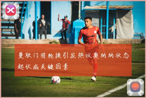 曼联门将轮换引发热议奥纳纳状态起伏成关键因素