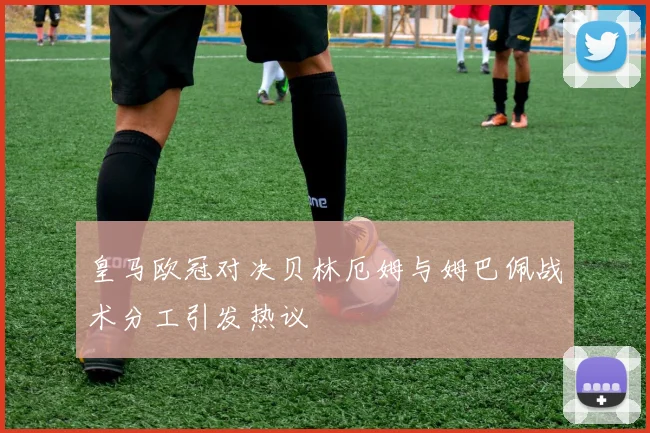 皇马欧冠对决贝林厄姆与姆巴佩战术分工引发热议