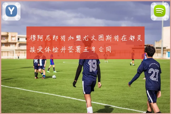 穆阿尼即将加盟尤文图斯将在都灵接受体检并签署五年合同