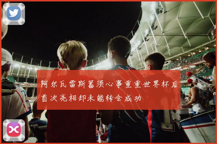 阿尔瓦雷斯蓄须心事重重世界杯后首次亮相却未能转会成功